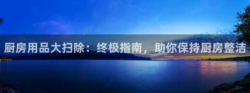 鸿运国际hv登录入口|厨房用品大扫除：终极指南，助你保持厨房整洁